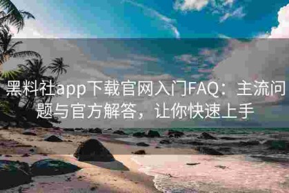 黑料社app下载官网入门FAQ：主流问题与官方解答，让你快速上手