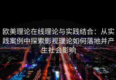 欧美理论在线理论与实践结合：从实践案例中探索影视理论如何落地并产生社会影响