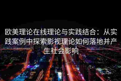 欧美理论在线理论与实践结合：从实践案例中探索影视理论如何落地并产生社会影响