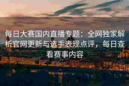 每日大赛国内直播专题：全网独家解析官网更新与选手表现点评，每日查看赛事内容
