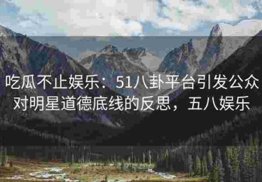 吃瓜不止娱乐：51八卦平台引发公众对明星道德底线的反思，五八娱乐