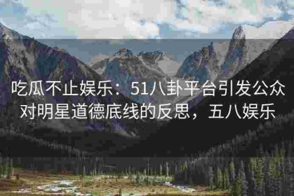 吃瓜不止娱乐：51八卦平台引发公众对明星道德底线的反思，五八娱乐