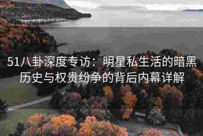 51八卦深度专访：明星私生活的暗黑历史与权贵纷争的背后内幕详解