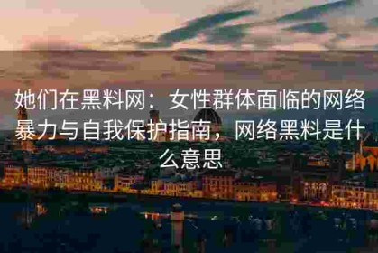 她们在黑料网：女性群体面临的网络暴力与自我保护指南，网络黑料是什么意思