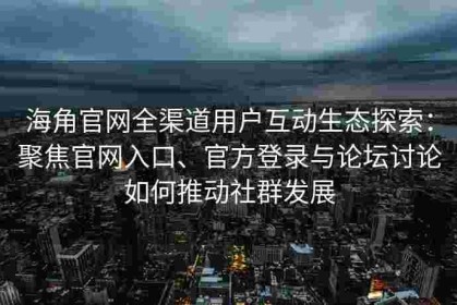 海角官网全渠道用户互动生态探索：聚焦官网入口、官方登录与论坛讨论如何推动社群发展