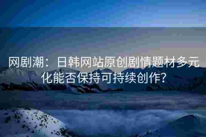 网剧潮：日韩网站原创剧情题材多元化能否保持可持续创作？