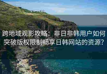 跨地域观影攻略：非日非韩用户如何突破版权限制畅享日韩网站的资源？