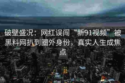 破壁盛况：网红误闯“新91视频”被黑料网扒到圈外身份，真实人生成焦点