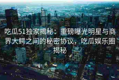 吃瓜51独家揭秘：重磅曝光明星与商界大鳄之间的秘密协议，吃瓜娱乐圈揭秘