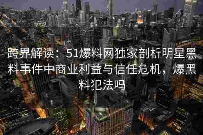 跨界解读：51爆料网独家剖析明星黑料事件中商业利益与信任危机，爆黑料犯法吗