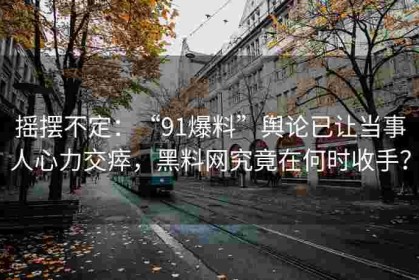摇摆不定：“91爆料”舆论已让当事人心力交瘁，黑料网究竟在何时收手？