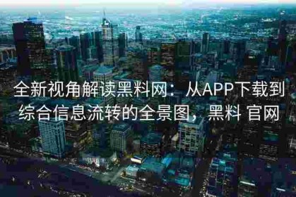 全新视角解读黑料网：从APP下载到综合信息流转的全景图，黑料 官网