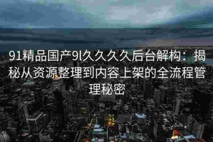 91精品国产9l久久久久后台解构：揭秘从资源整理到内容上架的全流程管理秘密