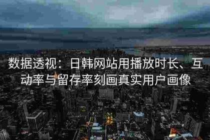数据透视：日韩网站用播放时长、互动率与留存率刻画真实用户画像