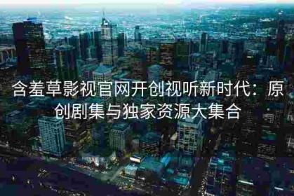 含羞草影视官网开创视听新时代：原创剧集与独家资源大集合