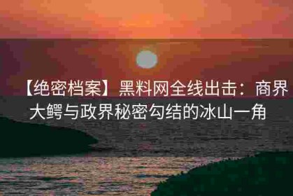 【绝密档案】黑料网全线出击：商界大鳄与政界秘密勾结的冰山一角
