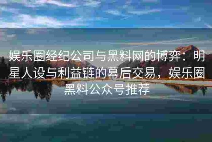 娱乐圈经纪公司与黑料网的博弈：明星人设与利益链的幕后交易，娱乐圈黑料公众号推荐