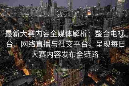 最新大赛内容全媒体解析：整合电视台、网络直播与社交平台，呈现每日大赛内容发布全链路