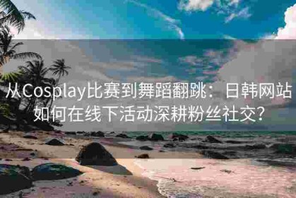 从Cosplay比赛到舞蹈翻跳：日韩网站如何在线下活动深耕粉丝社交？