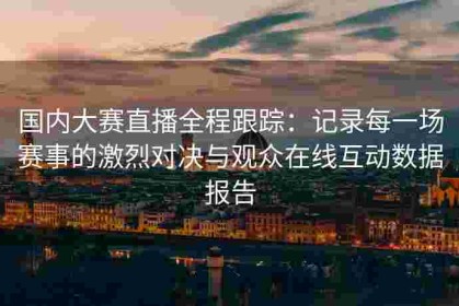 国内大赛直播全程跟踪：记录每一场赛事的激烈对决与观众在线互动数据报告