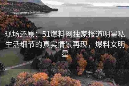 现场还原：51爆料网独家报道明星私生活细节的真实情景再现，爆料女明星