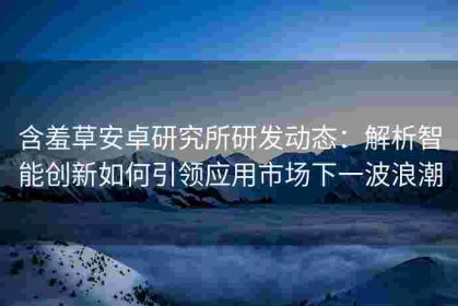 含羞草安卓研究所研发动态：解析智能创新如何引领应用市场下一波浪潮