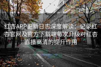 红杏APP更新日志深度解读：记录红杏官网及官方下载端每次升级对红杏直播高清的提升作用