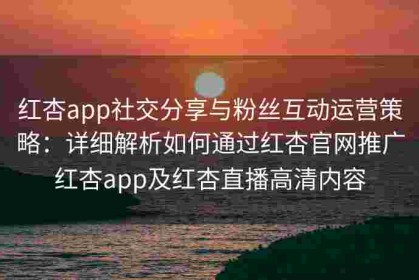 红杏app社交分享与粉丝互动运营策略：详细解析如何通过红杏官网推广红杏app及红杏直播高清内容