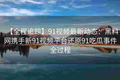 【全程追踪】91视频最新动态：黑料网携手新91视频平台还原91吃瓜事件全过程