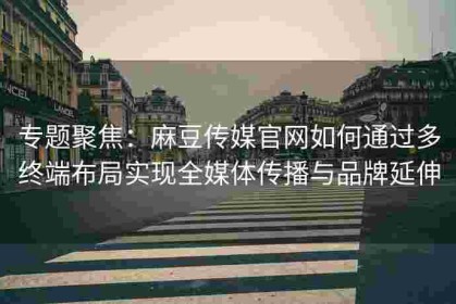 专题聚焦：麻豆传媒官网如何通过多终端布局实现全媒体传播与品牌延伸
