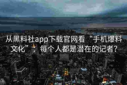 从黑料社app下载官网看“手机爆料文化”：每个人都是潜在的记者？