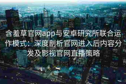 含羞草官网app与安卓研究所联合运作模式：深度剖析官网进入后内容分发及影视官网直播策略