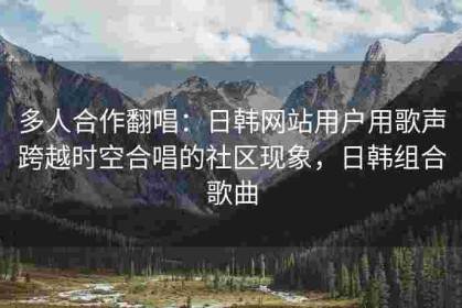 多人合作翻唱：日韩网站用户用歌声跨越时空合唱的社区现象，日韩组合歌曲