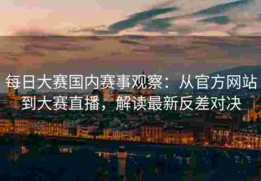 每日大赛国内赛事观察：从官方网站到大赛直播，解读最新反差对决