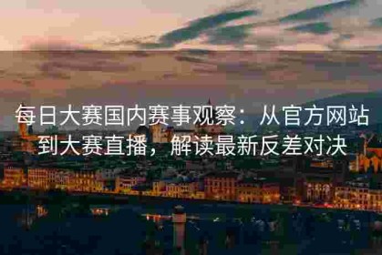 每日大赛国内赛事观察：从官方网站到大赛直播，解读最新反差对决