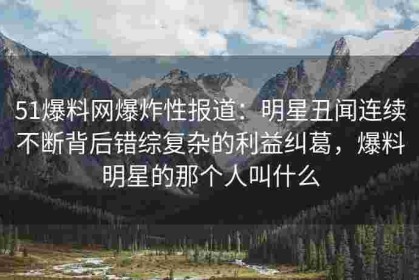 51爆料网爆炸性报道：明星丑闻连续不断背后错综复杂的利益纠葛，爆料明星的那个人叫什么