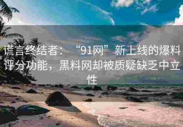 谎言终结者：“91网”新上线的爆料评分功能，黑料网却被质疑缺乏中立性