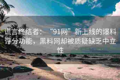 谎言终结者：“91网”新上线的爆料评分功能，黑料网却被质疑缺乏中立性