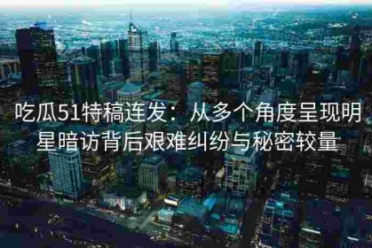 吃瓜51特稿连发：从多个角度呈现明星暗访背后艰难纠纷与秘密较量