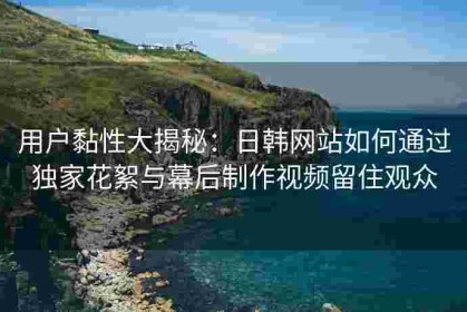 用户黏性大揭秘：日韩网站如何通过独家花絮与幕后制作视频留住观众