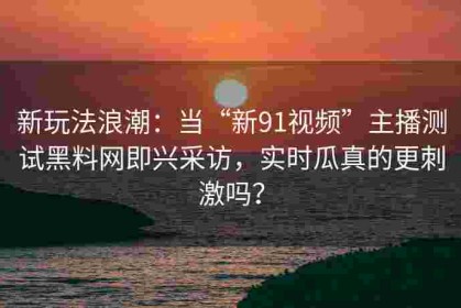 新玩法浪潮：当“新91视频”主播测试黑料网即兴采访，实时瓜真的更刺激吗？