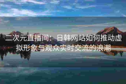 二次元直播间：日韩网站如何推动虚拟形象与观众实时交流的浪潮