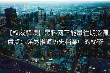 【权威解读】黑料网正能量往期资源盘点：详尽报道历史档案中的秘密