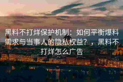 黑料不打烊保护机制：如何平衡爆料需求与当事人的隐私权益？，黑料不打烊怎么广告