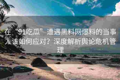 在“91吃瓜”遭遇黑料网爆料的当事人该如何应对？深度解析舆论危机管理