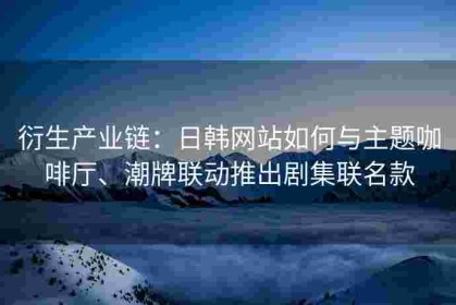 衍生产业链：日韩网站如何与主题咖啡厅、潮牌联动推出剧集联名款