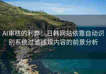 AI审核的利弊：日韩网站依靠自动识别系统过滤违规内容的前景分析