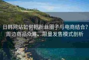 日韩网站如何把粉丝圈子与电商结合？周边商品众筹、限量发售模式剖析