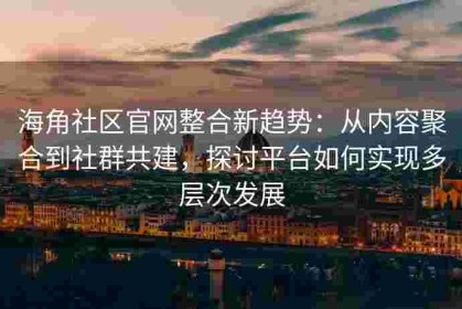 海角社区官网整合新趋势：从内容聚合到社群共建，探讨平台如何实现多层次发展