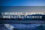 51爆料网独家专栏：透过细微线索还原明星生活中那段不堪回首的历史